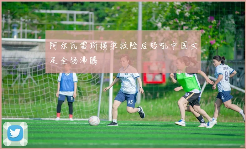 阿尔瓦雷斯横梁救险后怒吼中国女足全场沸腾