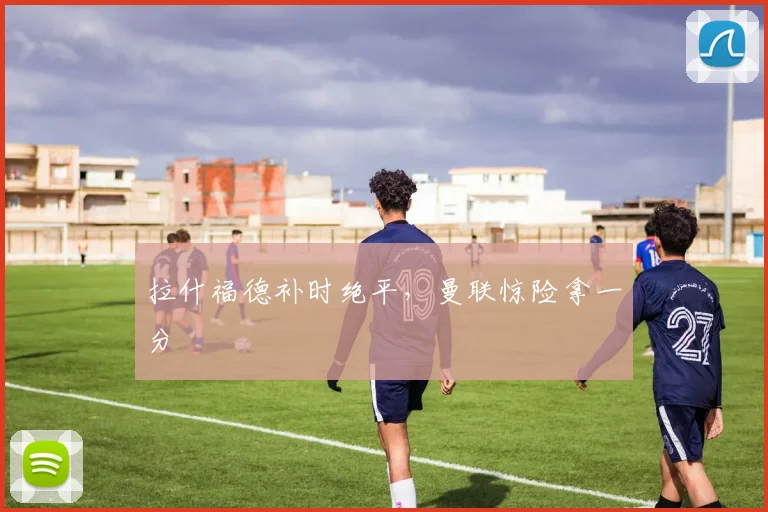 拉什福德补时绝平，曼联惊险拿一分