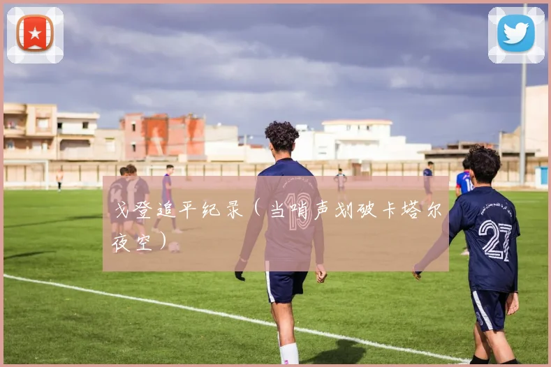 戈登追平纪录（当哨声划破卡塔尔夜空）