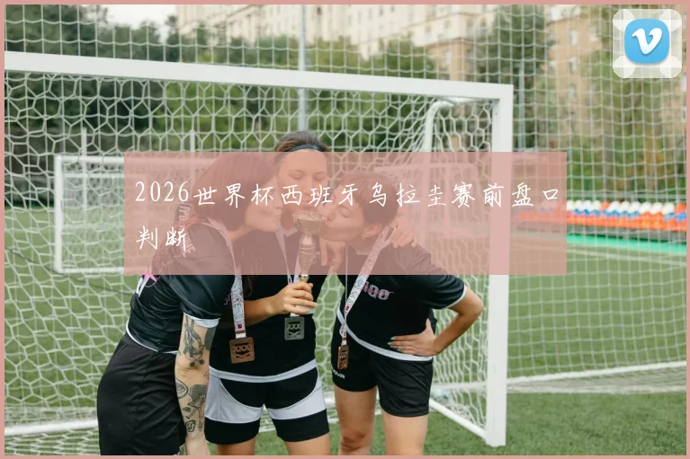 2026世界杯西班牙乌拉圭赛前盘口判断