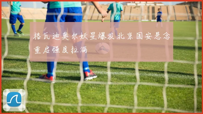 格瓦迪奥尔妖星爆发北京国安悬念重启强度拉满