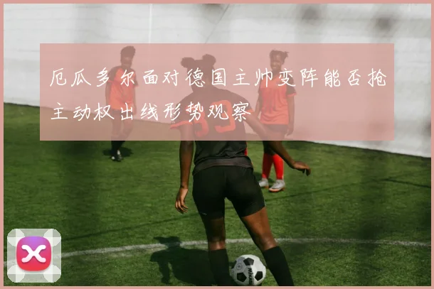 厄瓜多尔面对德国主帅变阵能否抢主动权出线形势观察