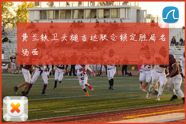 费兰铁卫头槌吉达联合锁定胜局名场面