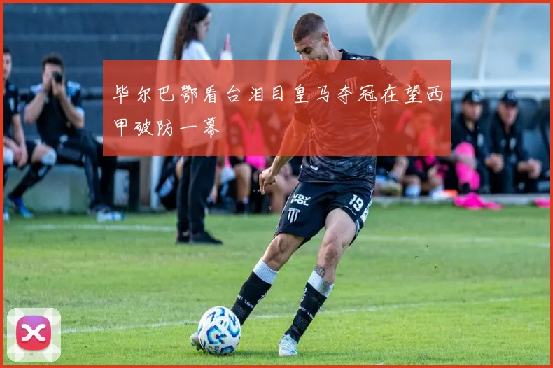 毕尔巴鄂看台泪目皇马夺冠在望西甲破防一幕