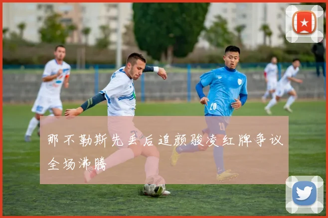 那不勒斯先丢后追颜骏凌红牌争议全场沸腾