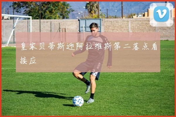 皇家贝蒂斯迎阿拉维斯第二落点看接应