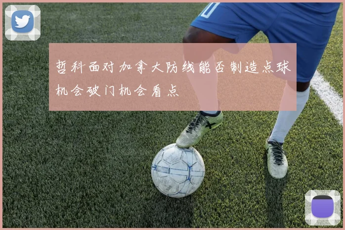 哲科面对加拿大防线能否制造点球机会破门机会看点