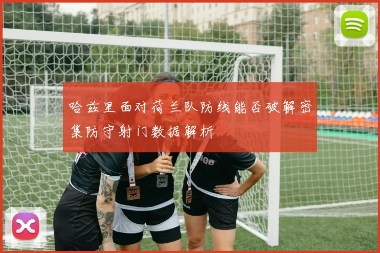 哈兹里面对荷兰队防线能否破解密集防守射门数据解析