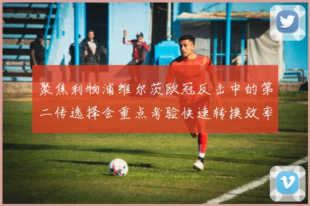 聚焦利物浦维尔茨欧冠反击中的第二传选择会重点考验快速转换效率