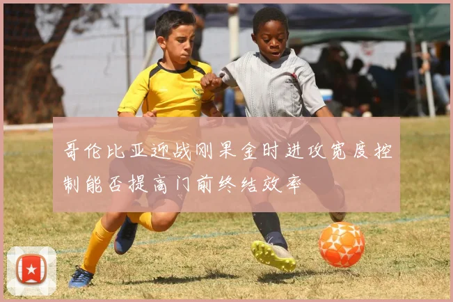 哥伦比亚迎战刚果金时进攻宽度控制能否提高门前终结效率