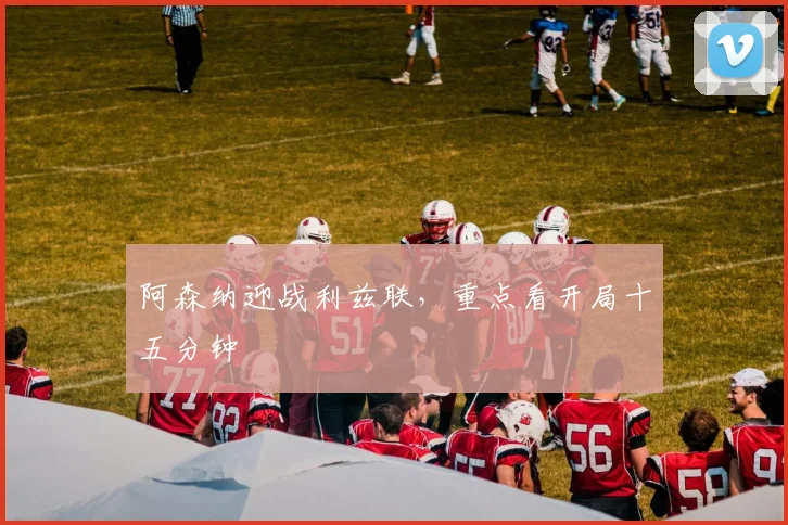 阿森纳迎战利兹联,重点看开局十五分钟
