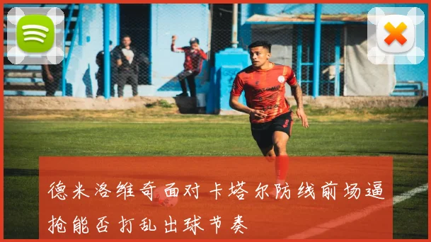 德米洛维奇面对卡塔尔防线前场逼抢能否打乱出球节奏