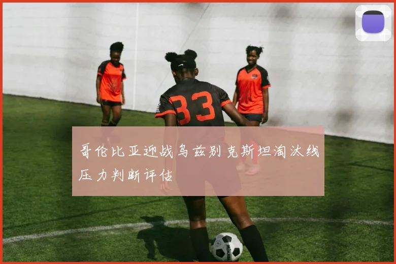 哥伦比亚迎战乌兹别克斯坦淘汰线压力判断评估