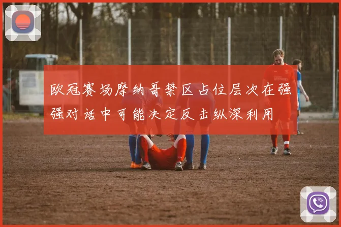 欧冠赛场摩纳哥禁区占位层次在强强对话中可能决定反击纵深利用