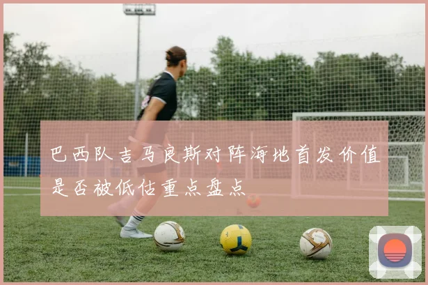 巴西队吉马良斯对阵海地首发价值是否被低估重点盘点