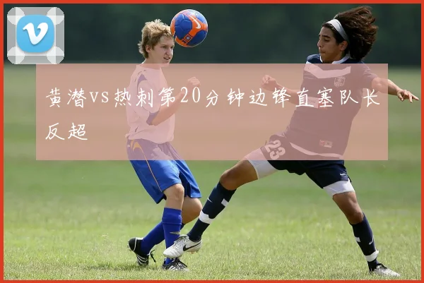 黄潜vs热刺第20分钟边锋直塞队长反超