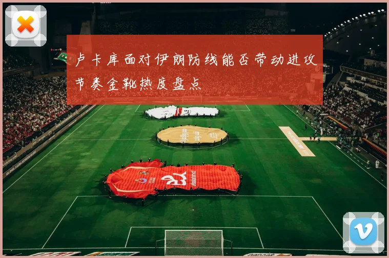卢卡库面对伊朗防线能否带动进攻节奏金靴热度盘点
