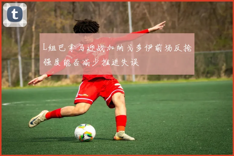 L组巴拿马迎战加纳戈多伊前场反抢强度能否减少推进失误