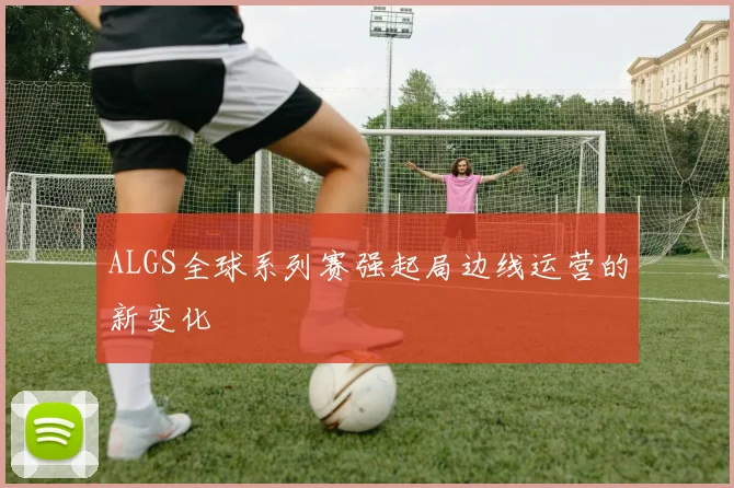ALGS全球系列赛强起局边线运营的新变化
