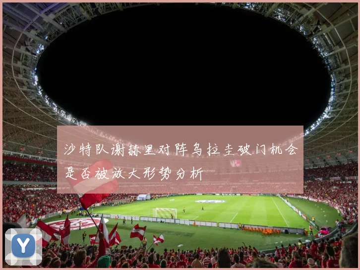 沙特队谢赫里对阵乌拉圭破门机会是否被放大形势分析