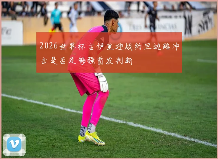 2026世界杯古伊里迎战约旦边路冲击是否足够强首发判断