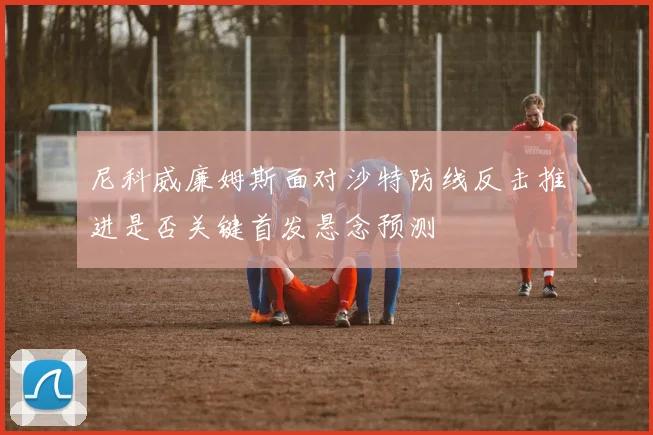 尼科威廉姆斯面对沙特防线反击推进是否关键首发悬念预测
