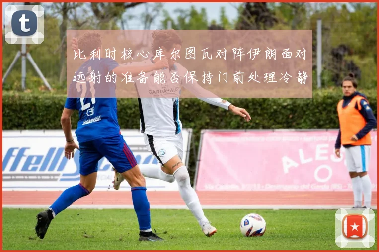 比利时核心库尔图瓦对阵伊朗面对远射的准备能否保持门前处理冷静