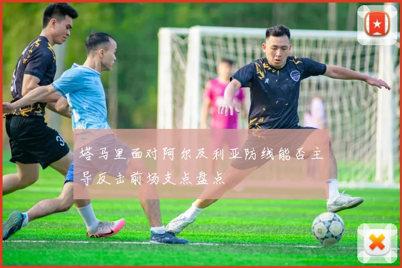塔马里面对阿尔及利亚防线能否主导反击前场支点盘点